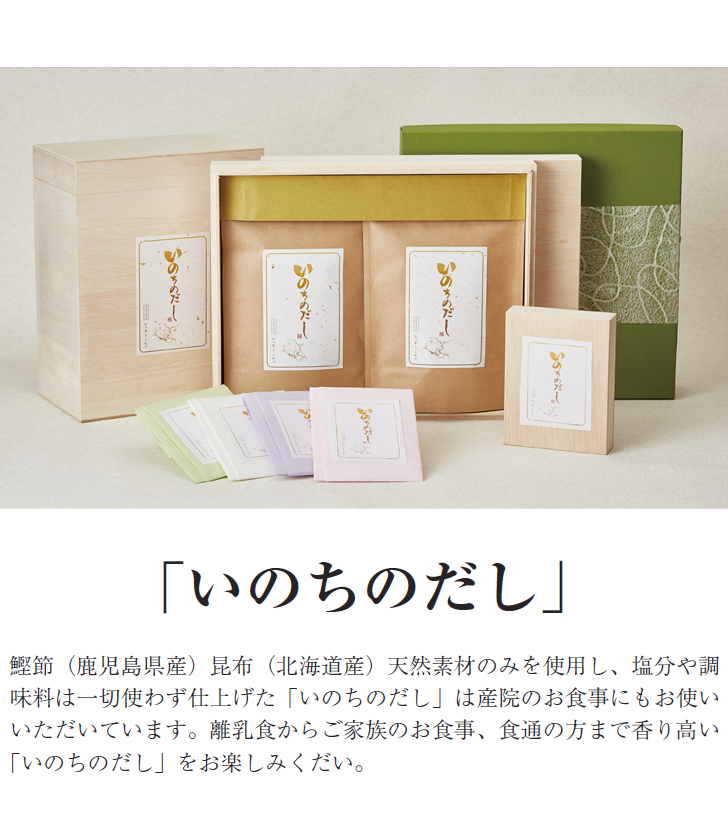 「いのちのだし」 鰹節（鹿児島県産）昆布（北海道産）天然素材のみを使用し、塩分や調味料は一切使わず仕上げた「いのちのだし」は産院のお食事にもお使いいただいています。離乳食からご家族のお食事、食通の方まで香り高い「いのちのだし」をお楽しみくだい。