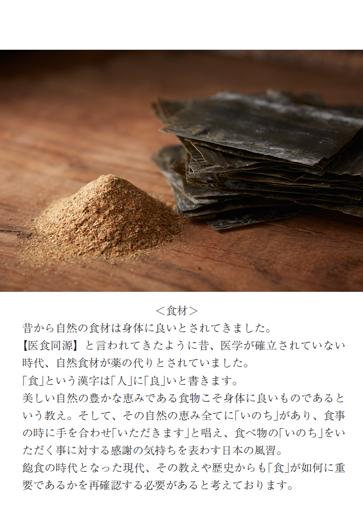 ＜食材＞昔から自然の食材は身体に良いとされてきました。【医食同源】と言われてきたように昔、医学が確立されていない時代、自然食材が薬の代りとされていました。｢食｣という漢字は｢人｣に｢良｣いと書きます。美しい自然の豊かな恵みである食物こそ身体に良いものであるという教え。そして、その自然の恵み全てに｢いのち｣があり、食事の時に手を合わせ｢いただきます｣と唱え、食べ物の｢いのち｣をいただく事に対する感謝の気持ちを表わす日本の風習。飽食の時代となった現代、その教えや歴史からも｢食｣が如何に重要であるかを再確認する必要があると考えております。