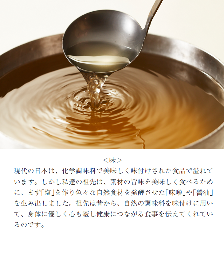 ＜味＞現代の日本は、化学調味料で美味しく味付けされた食品で溢れています。しかし私達の祖先は、素材の旨味を美味しく食べるために、まず｢塩｣を作り色々な自然食材を発酵させた｢味噌｣や｢醤油｣を生み出しました。祖先は昔から、自然の調味料を味付けに用いて、身体に優しく心も癒し健康につながる食事を伝えてくれているのです。