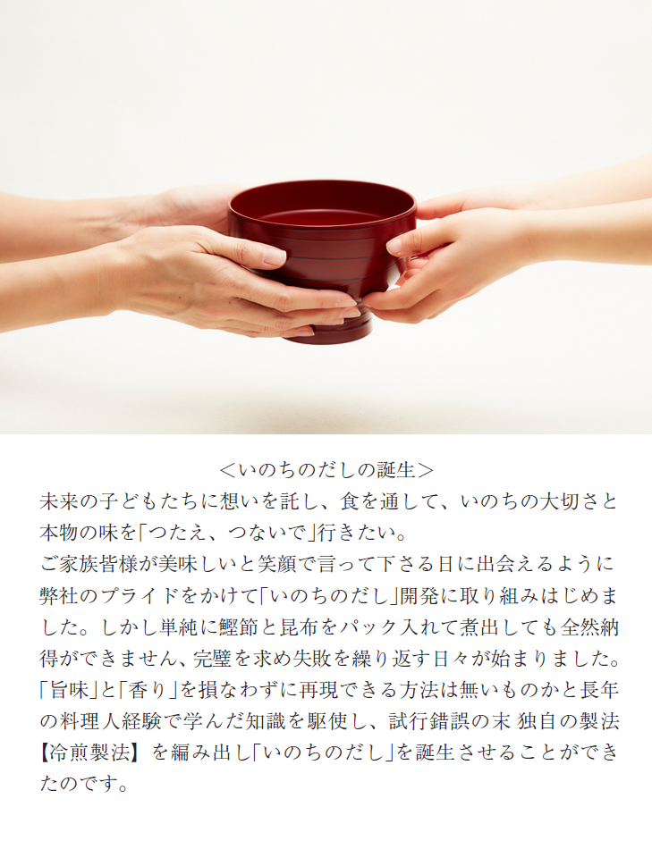 ＜いのちのだしの誕生＞未来の子どもたちに想いを託し、食を通して、いのちの大切さと本物の味を｢つたえ、つないで｣行きたい。ご家族皆様が美味しいと笑顔で言って下さる日に出会えるように弊社のプライドをかけて｢いのちのだし｣開発に取り組みはじめました。しかし単純に鰹節と昆布をパック入れて煮出しても全然納得ができません、完璧を求め失敗を繰り返す日々が始まりました。｢旨味｣と｢香り｣を損なわずに再現できる方法は無いものかと長年の料理人経験で学んだ知識を駆使し、試行錯誤の末 独自の製法【冷煎製法】を編み出し｢いのちのだし｣を誕生させることができたのです。
