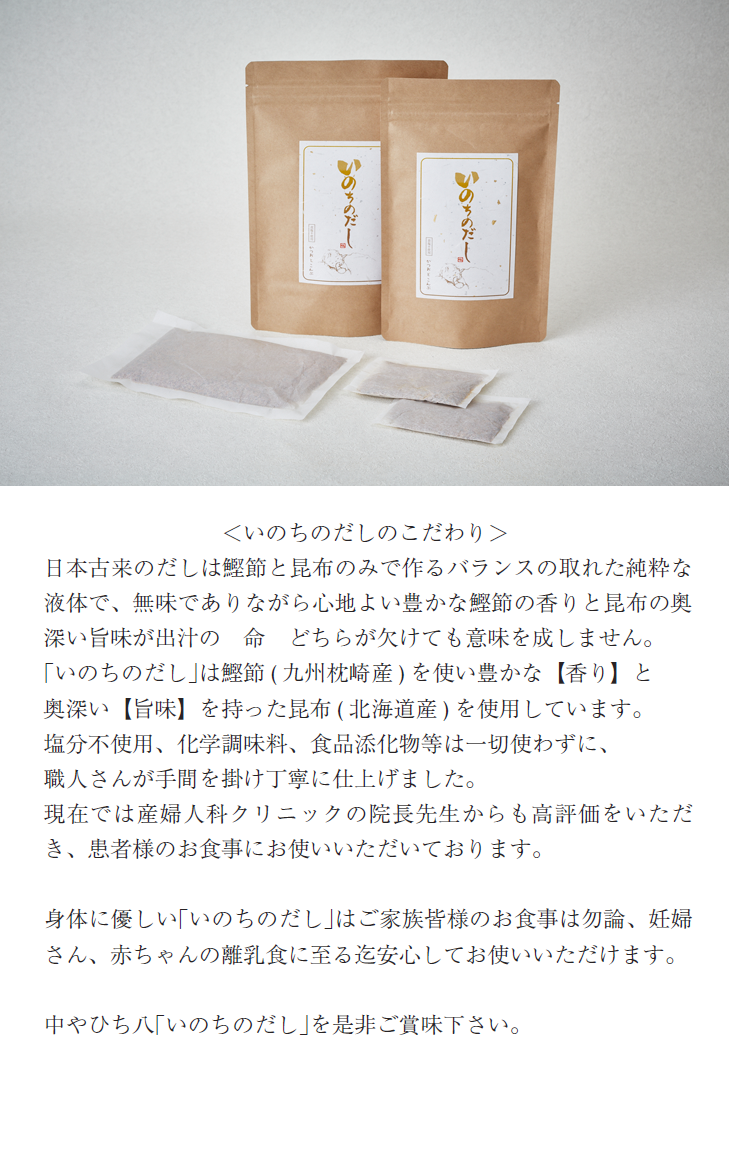 ＜いのちのだしのこだわり＞日本古来のだしは鰹節と昆布のみで作るバランスの取れた純粋な液体で、無味でありながら心地よい豊かな鰹節の香りと昆布の奥深い旨味が出汁の　命　どちらが欠けても意味を成しません。｢いのちのだし｣は鰹節( 九州枕崎産) を使い豊かな【香り】と奥深い【旨味】を持った昆布( 北海道産) を使用しています。塩分不使用、化学調味料、食品添化物等は一切使わずに、職人さんが手間を掛け丁寧に仕上げました。現在では産婦人科クリニックの院長先生からも高評価をいただき、患者様のお食事にお使いいただいております。身体に優しい｢いのちのだし｣はご家族皆様のお食事は勿論、妊婦さん、赤ちゃんの離乳食に至る迄安心してお使いいただけます。中やひち八｢いのちのだし｣を是非ご賞味下さい。