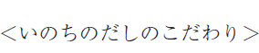＜いのちのだしのこだわり＞